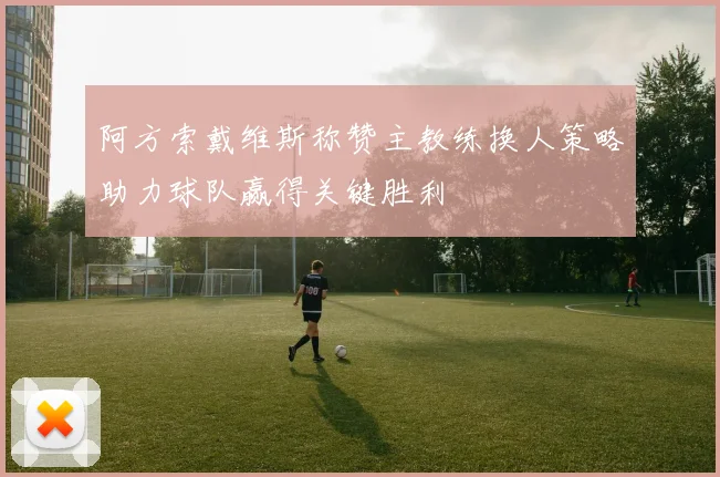 阿方索戴维斯称赞主教练换人策略助力球队赢得关键胜利