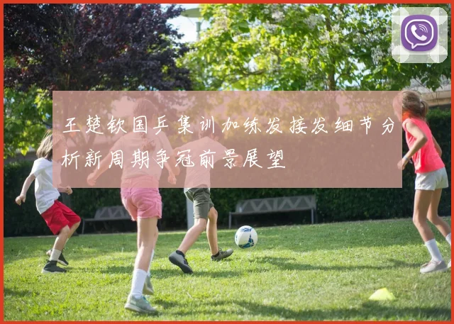 王楚钦国乒集训加练发接发细节分析新周期争冠前景展望
