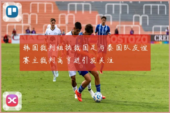 韩国裁判组执裁国足与泰国队友谊赛主裁判高亨进引发关注
