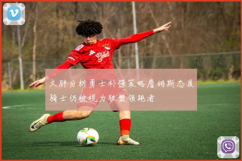 文胖分析勇士补强策略詹姆斯态度骑士仍被视为联盟领跑者