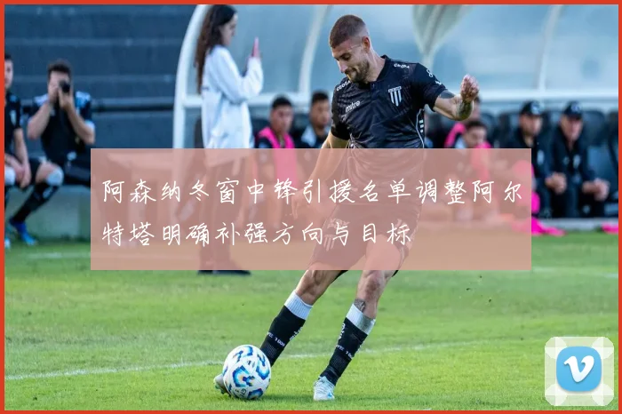 阿森纳冬窗中锋引援名单调整阿尔特塔明确补强方向与目标