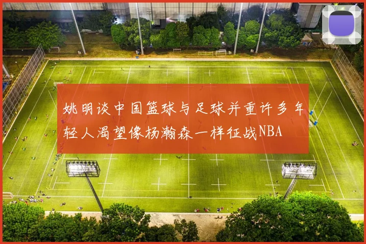 姚明谈中国篮球与足球并重许多年轻人渴望像杨瀚森一样征战NBA