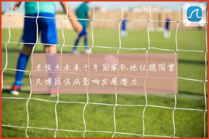 王俊杰未来十年国家队地位稳固曾凡博因伤病影响发展潜力