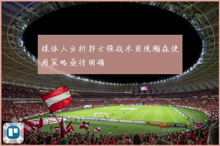 媒体人分析郭士强战术困境瀚森使用策略亟待明确