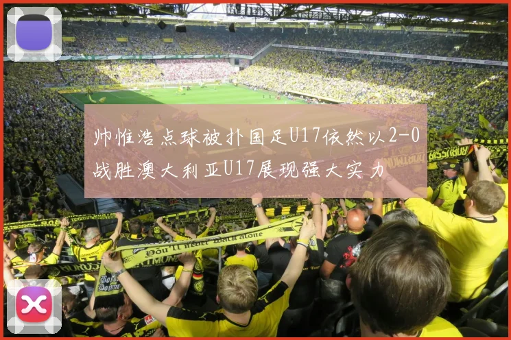 帅惟浩点球被扑国足U17依然以2-0战胜澳大利亚U17展现强大实力