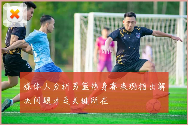 媒体人分析男篮热身赛表现指出解决问题才是关键所在