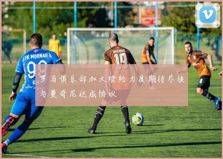 罗马俱乐部加大续约力度期待尽快与曼奇尼达成协议