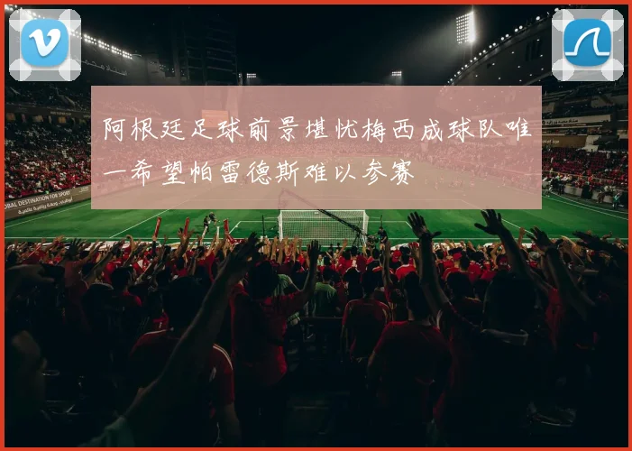 阿根廷足球前景堪忧梅西成球队唯一希望帕雷德斯难以参赛