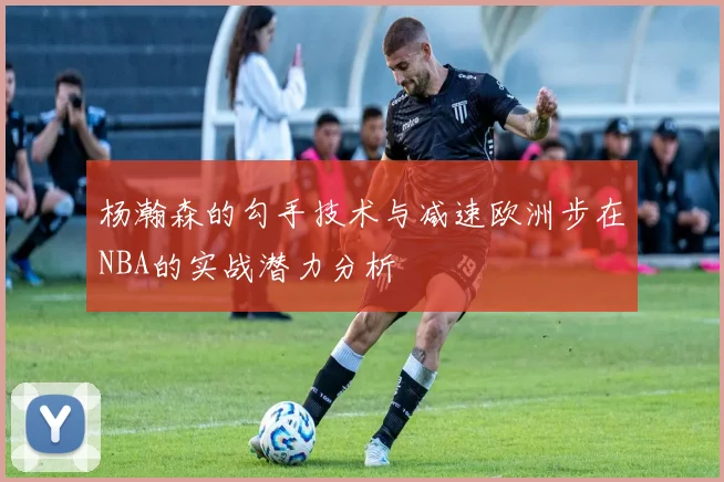 杨瀚森的勾手技术与减速欧洲步在NBA的实战潜力分析