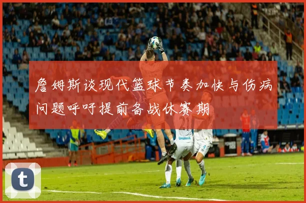 詹姆斯谈现代篮球节奏加快与伤病问题呼吁提前备战休赛期