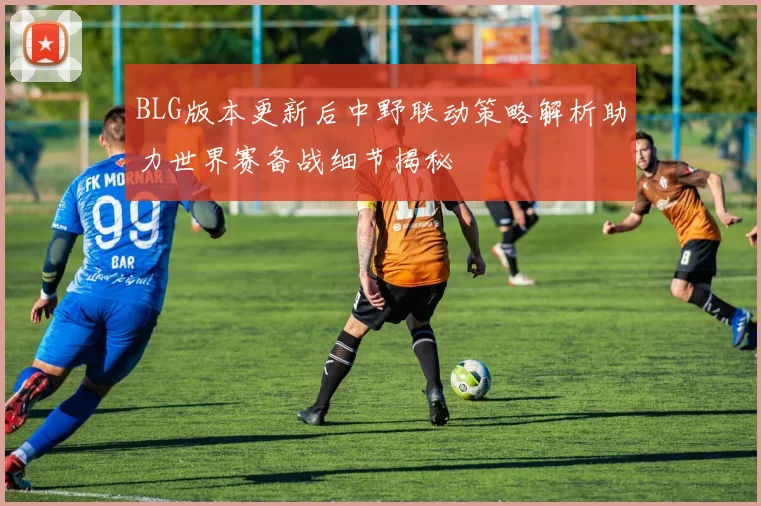 BLG版本更新后中野联动策略解析助力世界赛备战细节揭秘