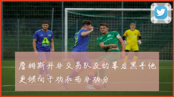 詹姆斯并非交易队友的幕后黑手他更倾向于劝和而非劝分
