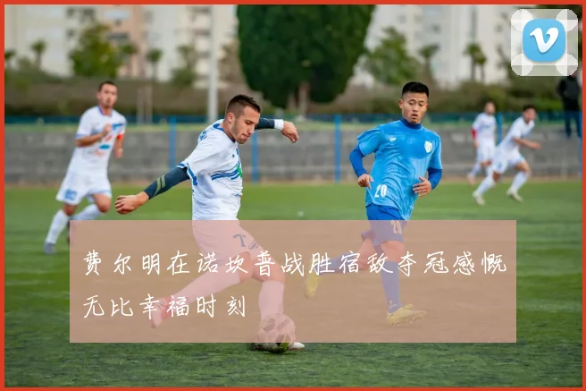 费尔明在诺坎普战胜宿敌夺冠感慨无比幸福时刻