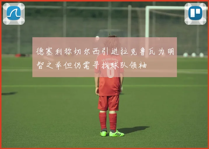 德塞利称切尔西引进拉克鲁瓦为明智之举但仍需寻找球队领袖