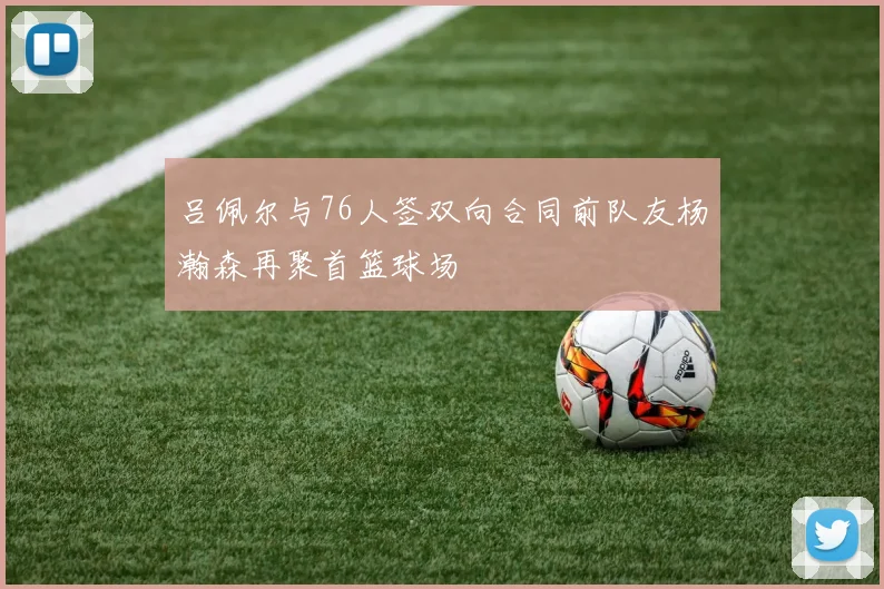 吕佩尔与76人签双向合同前队友杨瀚森再聚首篮球场