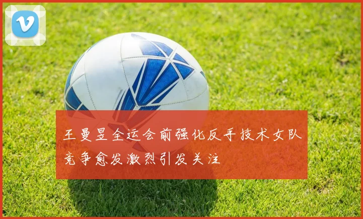 王曼昱全运会前强化反手技术女队竞争愈发激烈引发关注