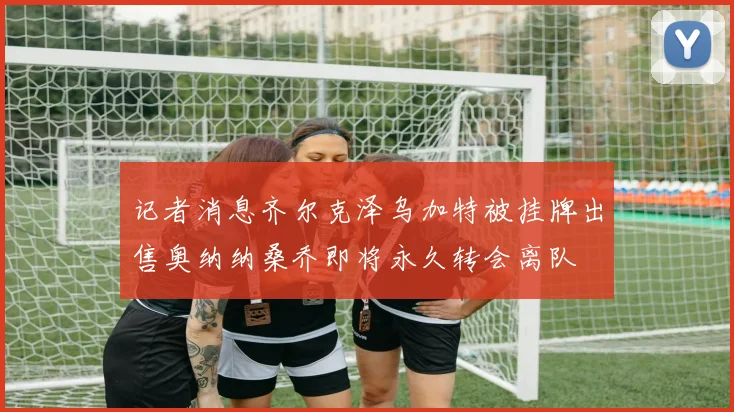 记者消息齐尔克泽乌加特被挂牌出售奥纳纳桑乔即将永久转会离队