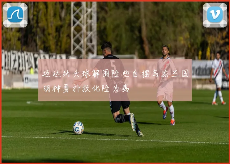 迈达纳头球解围险些自摆乌龙王国明神勇扑救化险为夷