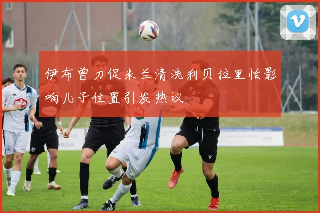 伊布曾力促米兰清洗利贝拉里怕影响儿子位置引发热议