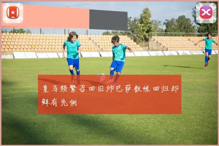皇马频繁召回旧帅巴萨教练回归却鲜有先例