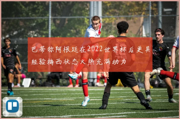 巴蒂称阿根廷在2022世界杯后更具经验梅西状态火热充满动力