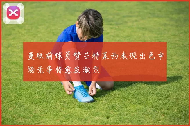 曼联前球员赞芒特莱西表现出色中场竞争将愈发激烈