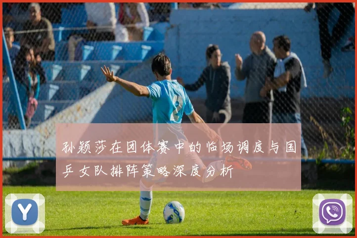 孙颖莎在团体赛中的临场调度与国乒女队排阵策略深度分析