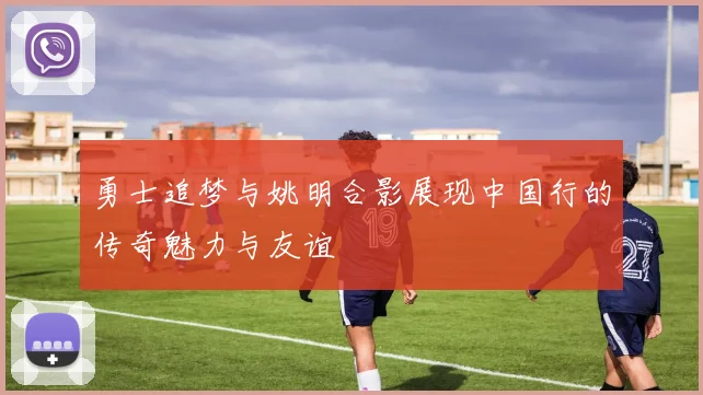 勇士追梦与姚明合影展现中国行的传奇魅力与友谊