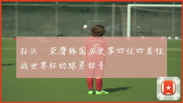 孙兴慜荣膺韩国历史第四位四度征战世界杯的球员称号