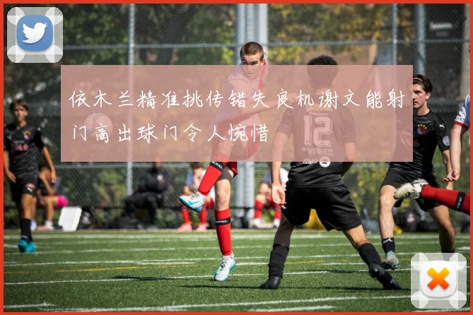 依木兰精准挑传错失良机谢文能射门高出球门令人惋惜
