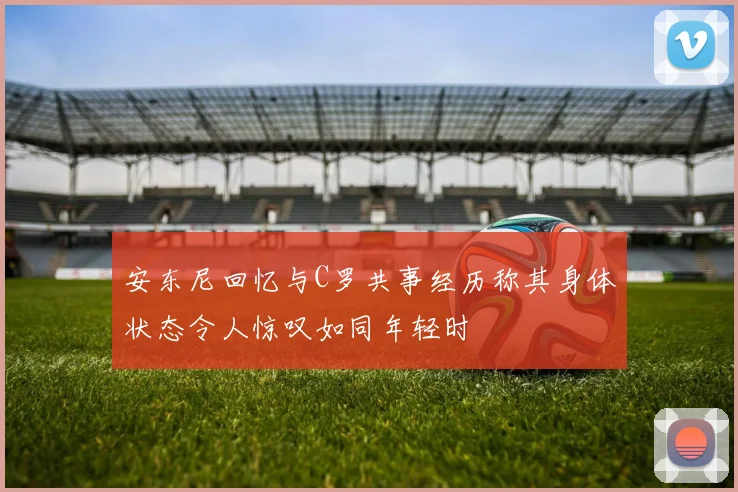 安东尼回忆与C罗共事经历称其身体状态令人惊叹如同年轻时