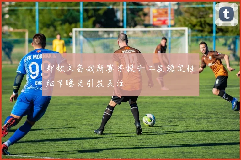 郑钦文备战新赛季提升二发稳定性细节曝光引发关注