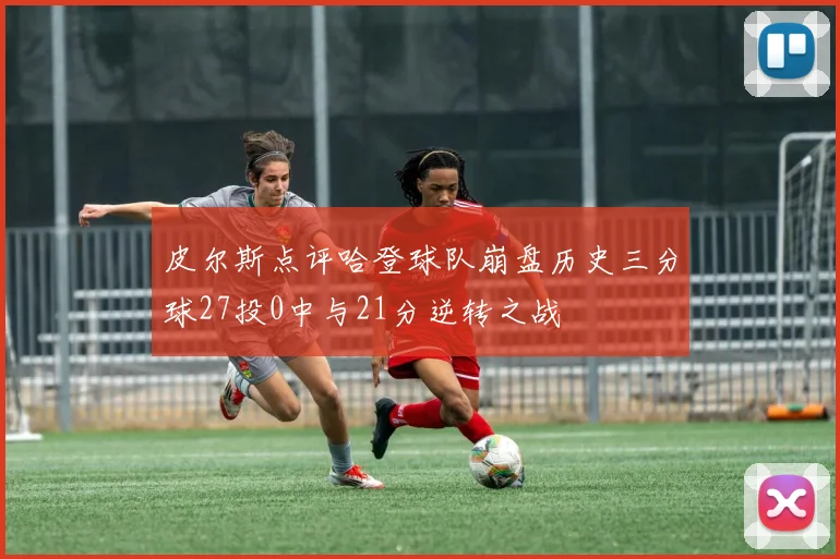 皮尔斯点评哈登球队崩盘历史三分球27投0中与21分逆转之战